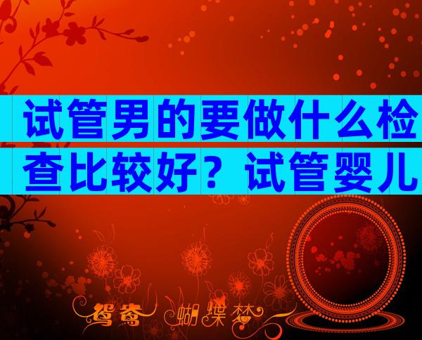 试管男的要做什么检查比较好？试管婴儿男的需要做什么检查？