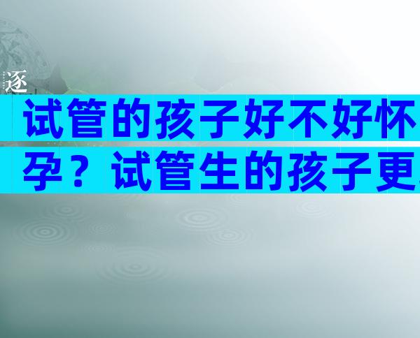 试管的孩子好不好怀孕？试管生的孩子更聪明吗？
