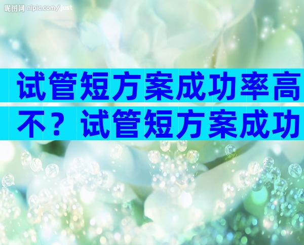 试管短方案成功率高不？试管短方案成功率高吗？