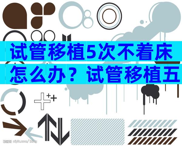 试管移植5次不着床怎么办？试管移植五次不着床是什么原因？