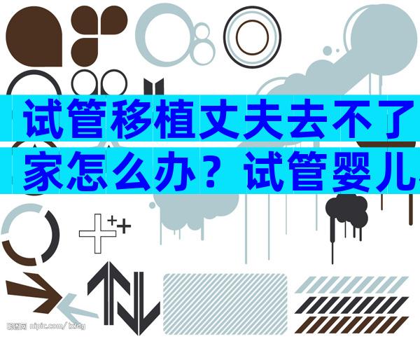 试管移植丈夫去不了家怎么办？试管婴儿移植老公不去可以吗？