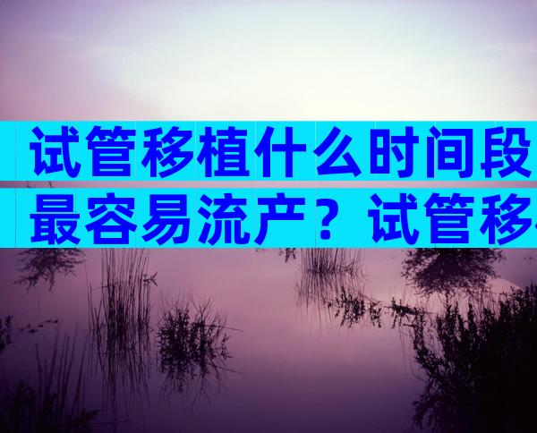 试管移植什么时间段最容易流产？试管移植什么时间最合适？