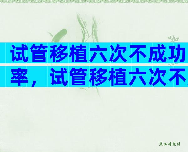 试管移植六次不成功率，试管移植六次不成功率有多大？