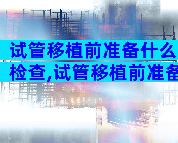 试管移植前准备什么检查,试管移植前准备什么检查