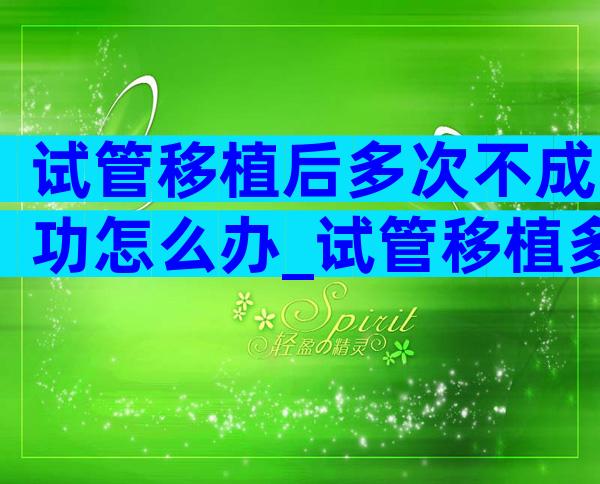 试管移植后多次不成功怎么办_试管移植多次不成功还能成功吗