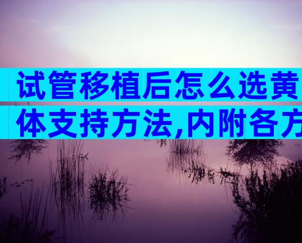 试管移植后怎么选黄体支持方法,内附各方案优缺点一览