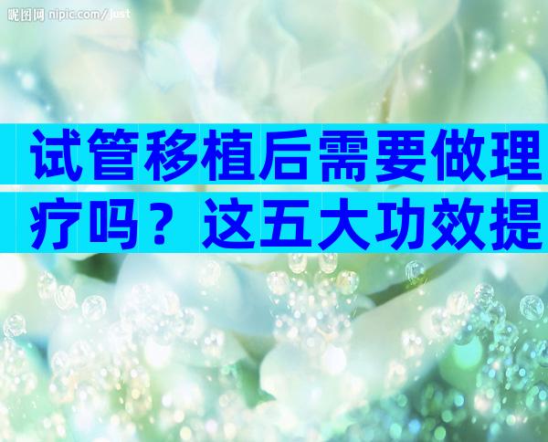 试管移植后需要做理疗吗？这五大功效提高受孕率
