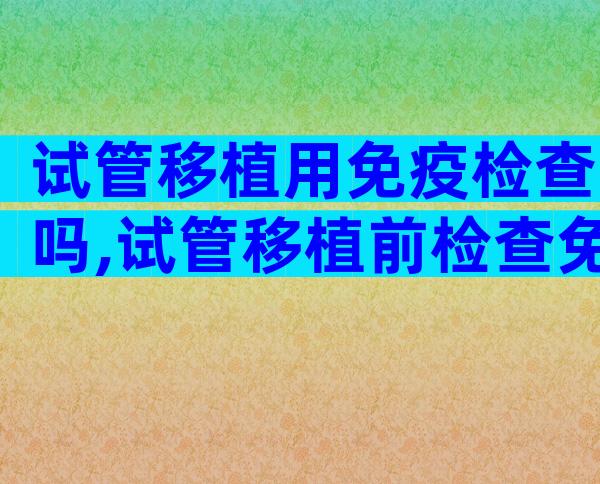 试管移植用免疫检查吗,试管移植前检查免疫有什么作用
