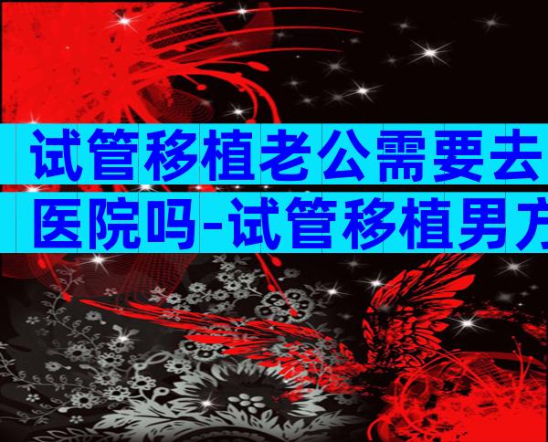 试管移植老公需要去医院吗-试管移植男方要去吗