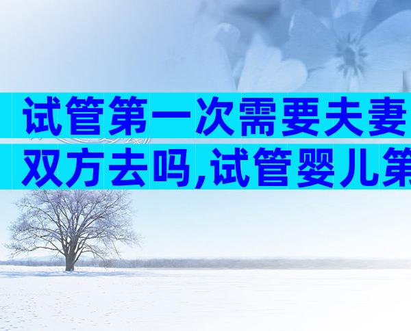 试管第一次需要夫妻双方去吗,试管婴儿第一次检查需要双方去吗