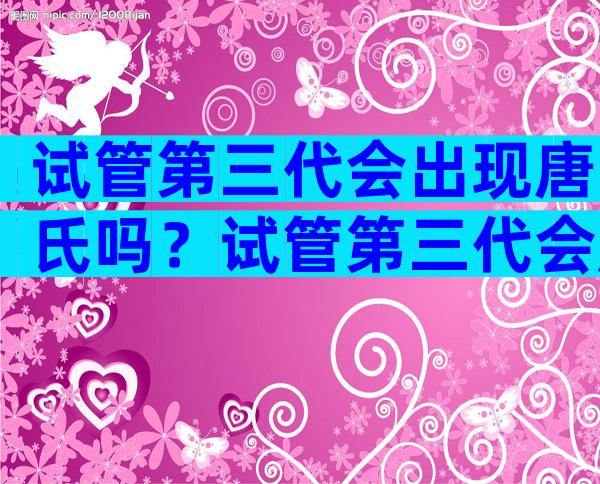 试管第三代会出现唐氏吗？试管第三代会胎停吗？