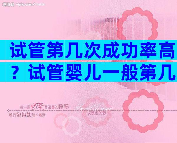 试管第几次成功率高？试管婴儿一般第几次可以成功？