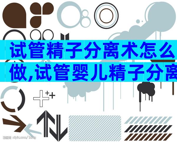 试管精子分离术怎么做,试管婴儿精子分离技术是什么