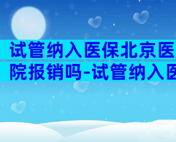 试管纳入医保北京医院报销吗-试管纳入医保北京医院报销吗