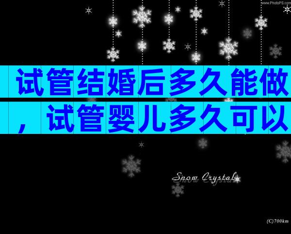 试管结婚后多久能做，试管婴儿多久可以再做