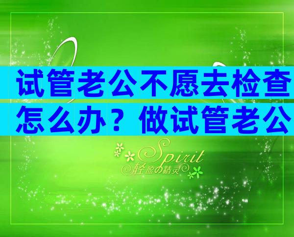 试管老公不愿去检查怎么办？做试管老公一点都不关心