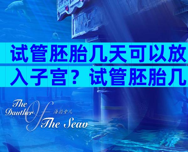 试管胚胎几天可以放入子宫？试管胚胎几天可以着床？