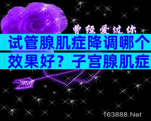 试管腺肌症降调哪个效果好？子宫腺肌症降调后人工周期流程
