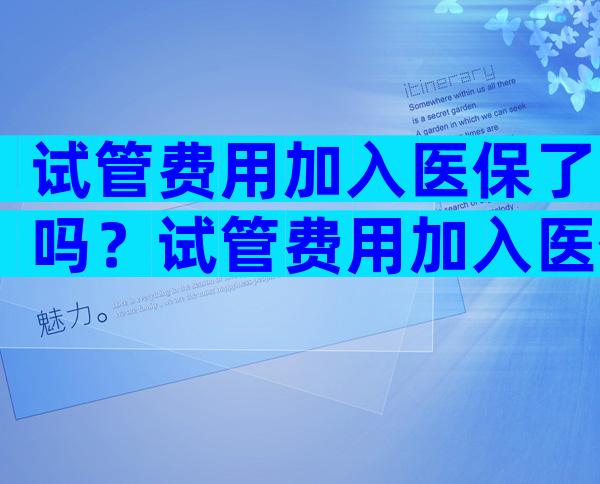试管费用加入医保了吗？试管费用加入医保了吗现在？