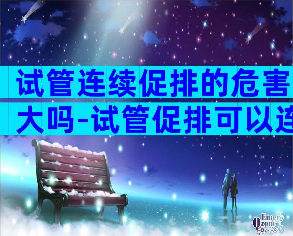 试管连续促排的危害大吗-试管促排可以连续促排吗