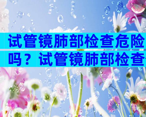 试管镜肺部检查危险吗？试管镜肺部检查做完后可以回家吗？
