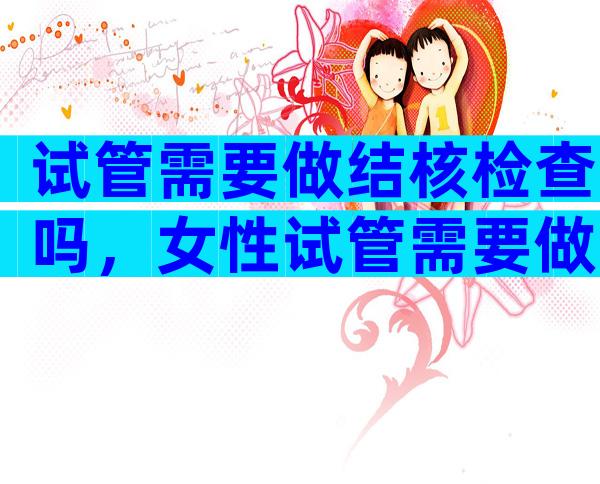 试管需要做结核检查吗，女性试管需要做结核检查吗