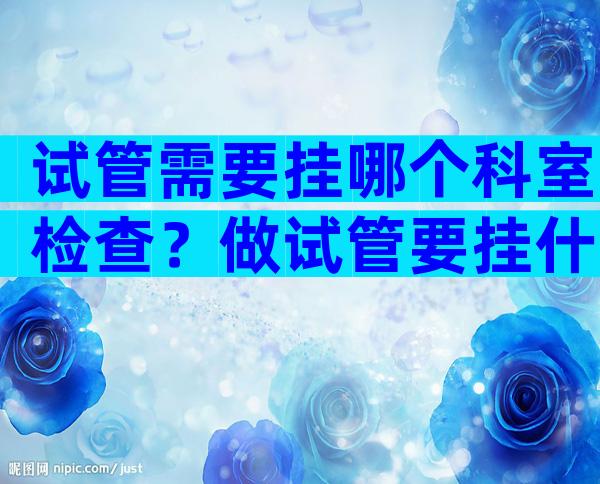 试管需要挂哪个科室检查？做试管要挂什么科？