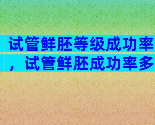 试管鲜胚等级成功率，试管鲜胚成功率多少？