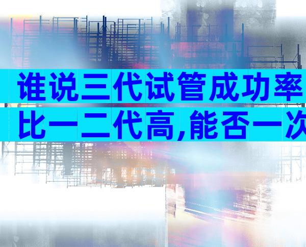谁说三代试管成功率比一二代高,能否一次成功看这些...