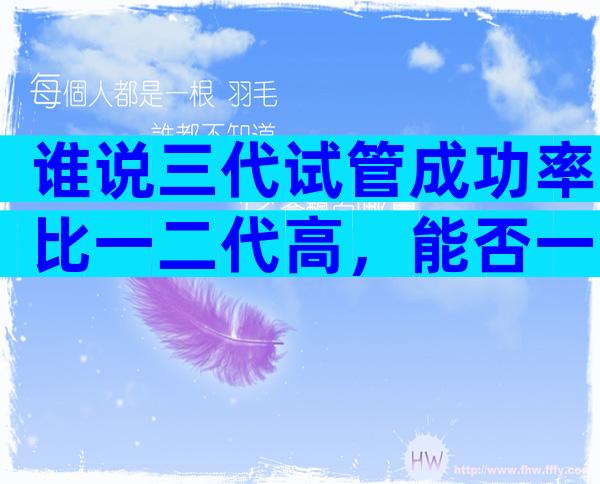 谁说三代试管成功率比一二代高，能否一次成功看这些...