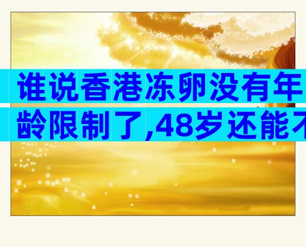 谁说香港冻卵没有年龄限制了,48岁还能不能做要早知