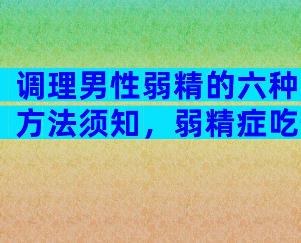 调理男性弱精的六种方法须知，弱精症吃什么好？
