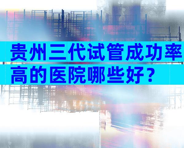 贵州三代试管成功率高的医院哪些好？