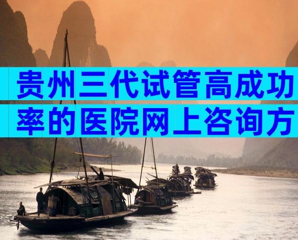贵州三代试管高成功率的医院网上咨询方式，附详细榜单