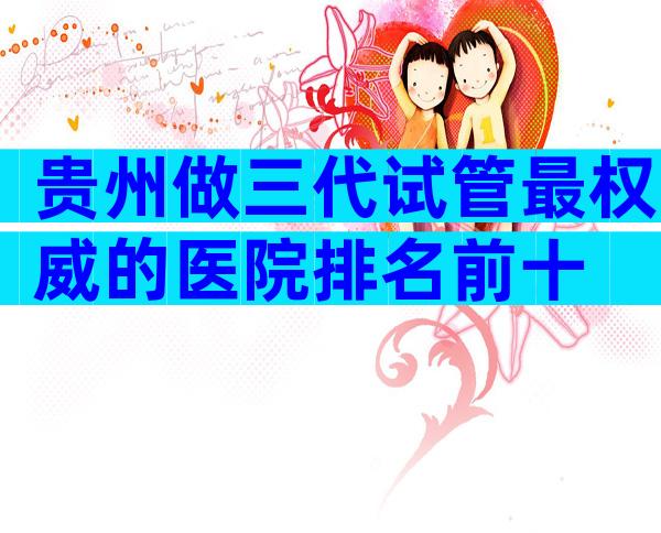 贵州做三代试管最权威的医院排名前十