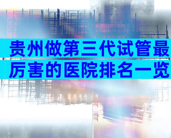 贵州做第三代试管最厉害的医院排名一览