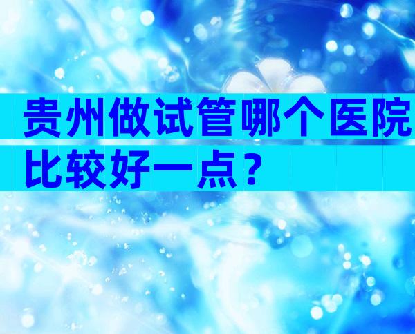 贵州做试管哪个医院比较好一点？