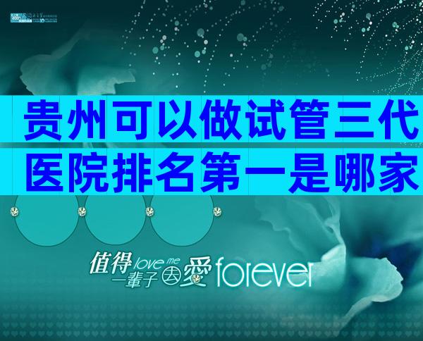 贵州可以做试管三代医院排名第一是哪家？