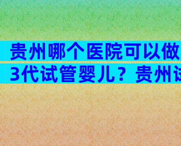 贵州哪个医院可以做3代试管婴儿？贵州试管哪家医院好