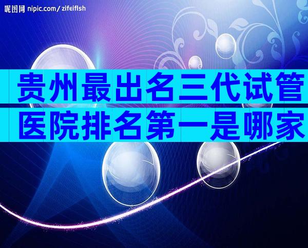 贵州最出名三代试管医院排名第一是哪家,有没有医院推荐
