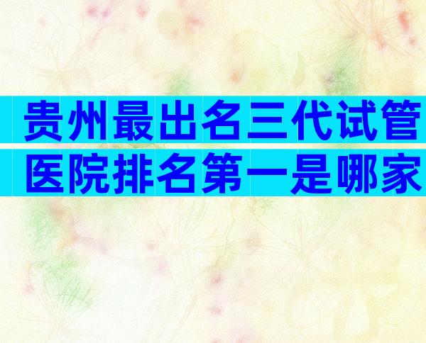 贵州最出名三代试管医院排名第一是哪家，有没有医院推荐