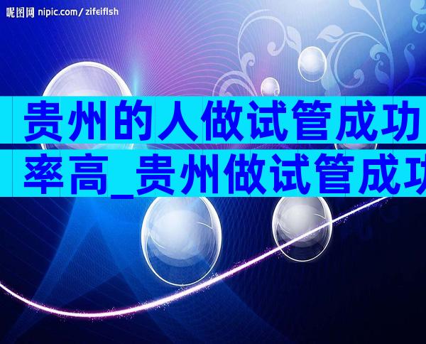 贵州的人做试管成功率高_贵州做试管成功率高吗
