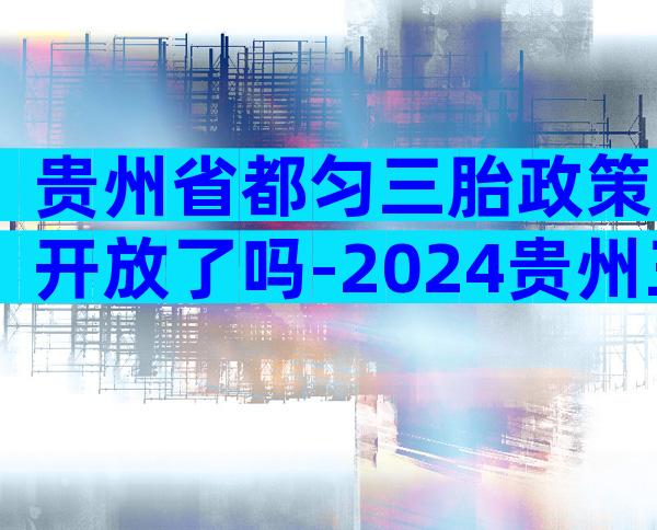 贵州省都匀三胎政策开放了吗-2024贵州三胎政策最新发布