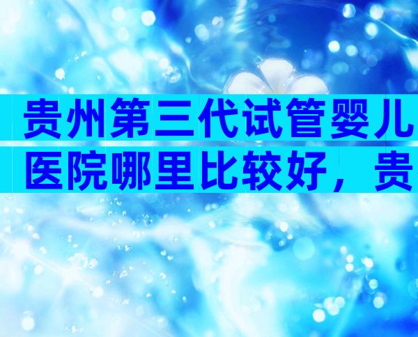 贵州第三代试管婴儿医院哪里比较好，贵州医院试管婴儿三代技术成熟吗？
