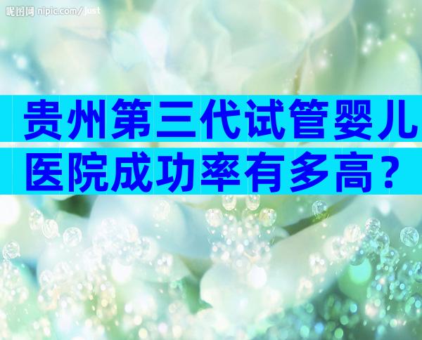 贵州第三代试管婴儿医院成功率有多高？一定要先检查备孕