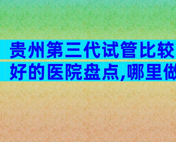 贵州第三代试管比较好的医院盘点,哪里做试管成功率高