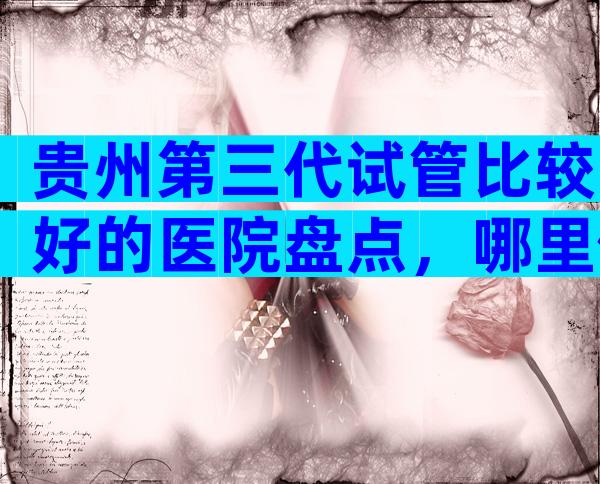 贵州第三代试管比较好的医院盘点，哪里做试管成功率高