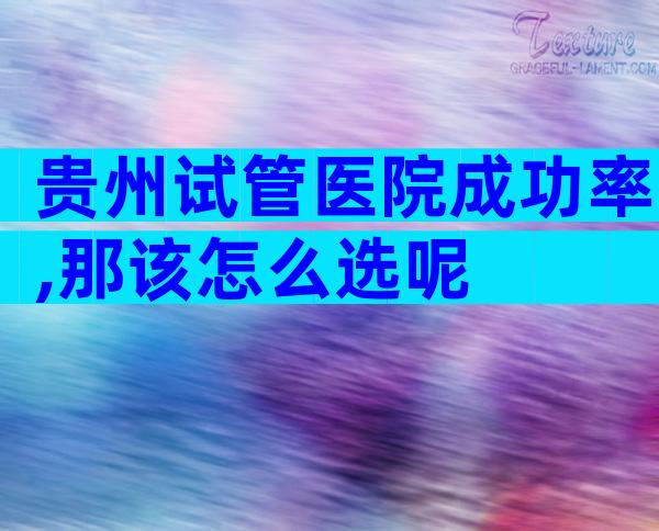 贵州试管医院成功率,那该怎么选呢