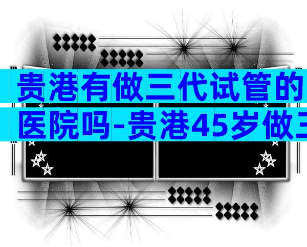 贵港有做三代试管的医院吗-贵港45岁做三代试管成功率多少附费用明细