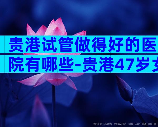 贵港试管做得好的医院有哪些-贵港47岁女人做试管能成功吗要注意什么问题